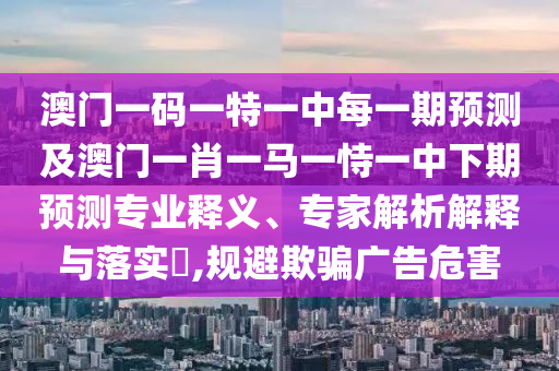 澳門一碼一特一中每一期預測及澳門一肖一馬一恃一中下期預測專業釋義、專家解析解釋與落實?,規避欺騙廣告危害